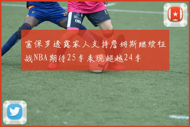 富保罗透露家人支持詹姆斯继续征战NBA期待25季表现超越24季