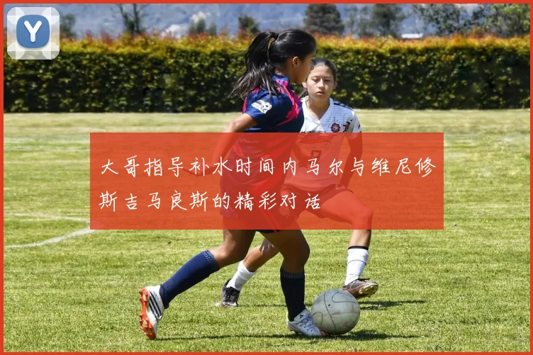 大哥指导补水时间内马尔与维尼修斯吉马良斯的精彩对话