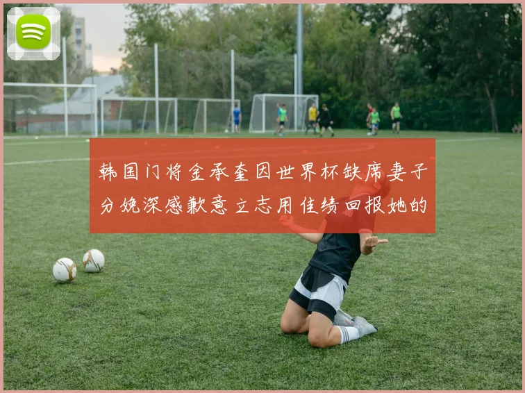 韩国门将金承奎因世界杯缺席妻子分娩深感歉意立志用佳绩回报她的支持