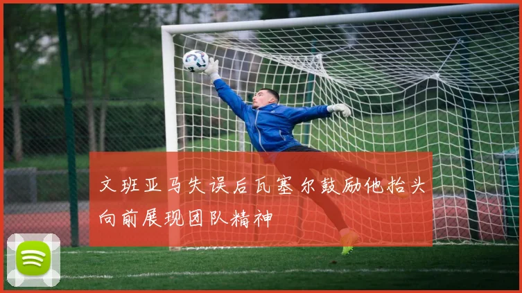 文班亚马失误后瓦塞尔鼓励他抬头向前展现团队精神