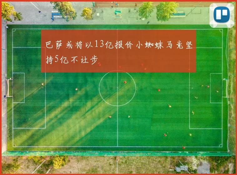 巴萨或将以13亿报价小蜘蛛马竞坚持5亿不让步