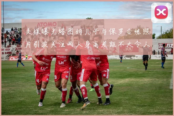 美媒曝光塔图姆儿子与保罗合练照片引发关注两人身高差距不大令人惊讶
