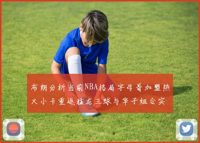 布朗分析当前NBA格局字母哥加盟热火小卡重返猛龙三球与华子组合实力强劲