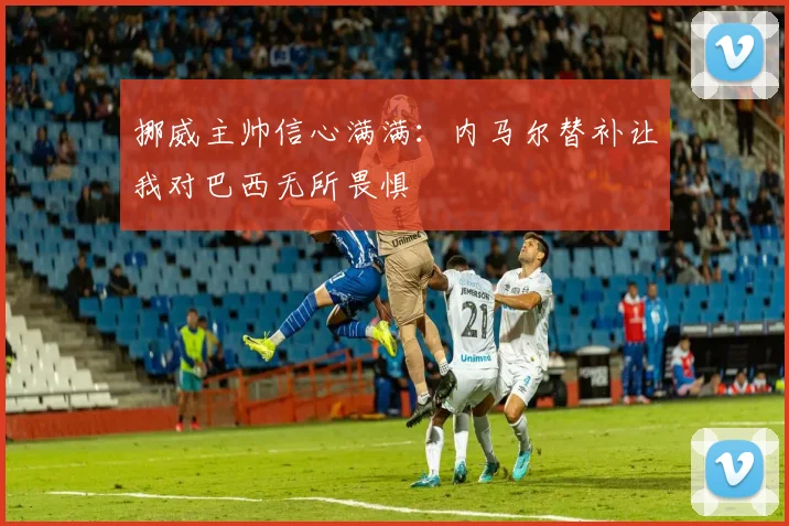 挪威主帅信心满满：内马尔替补让我对巴西无所畏惧