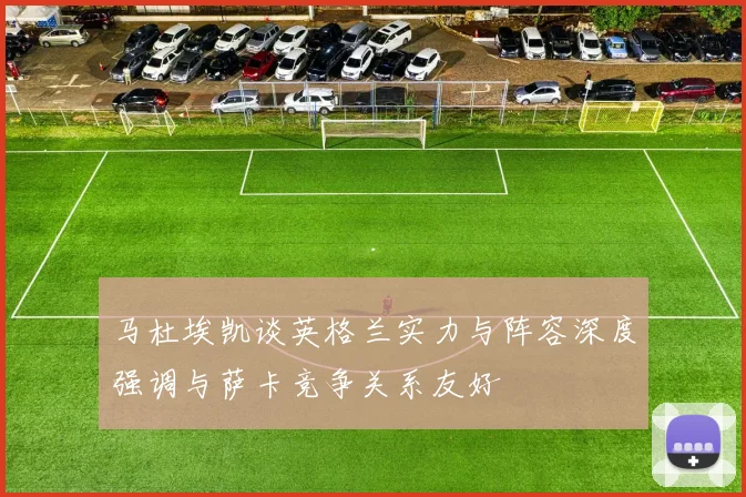 马杜埃凯谈英格兰实力与阵容深度强调与萨卡竞争关系友好