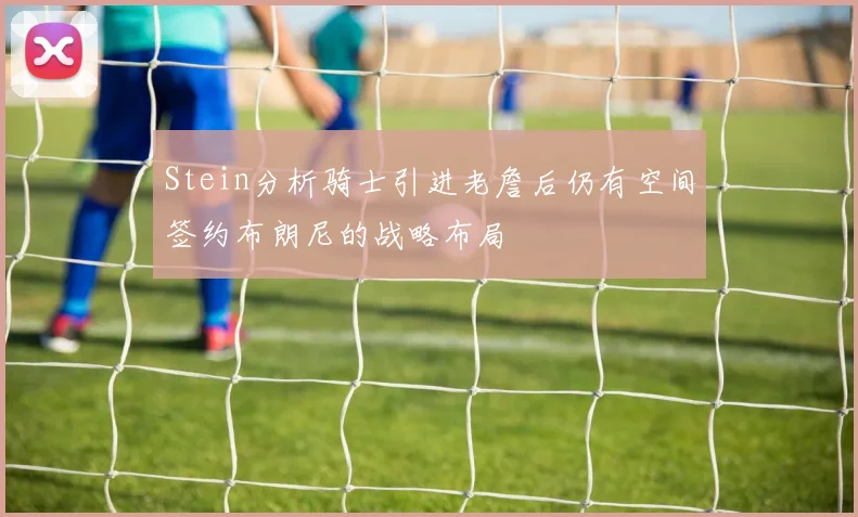 Stein分析骑士引进老詹后仍有空间签约布朗尼的战略布局