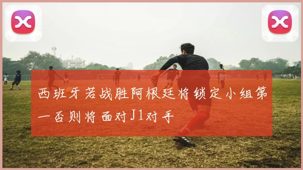 西班牙若战胜阿根廷将锁定小组第一否则将面对J1对手