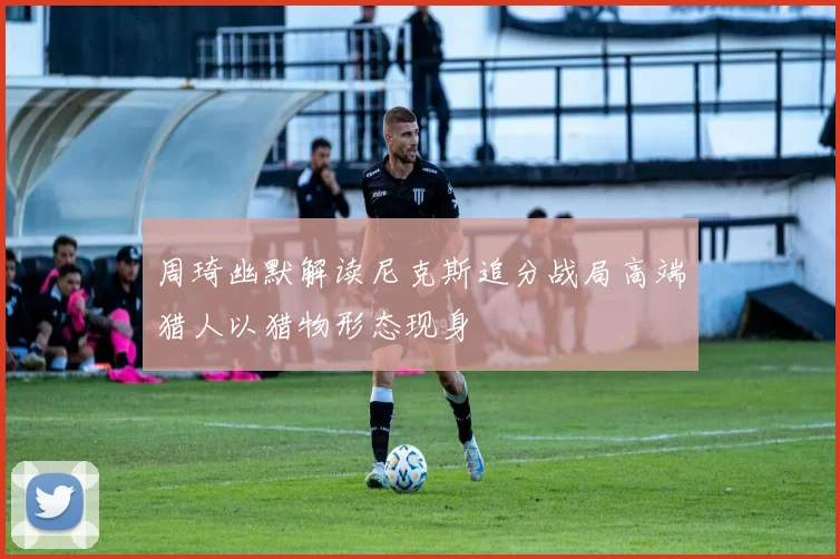 周琦幽默解读尼克斯追分战局高端猎人以猎物形态现身