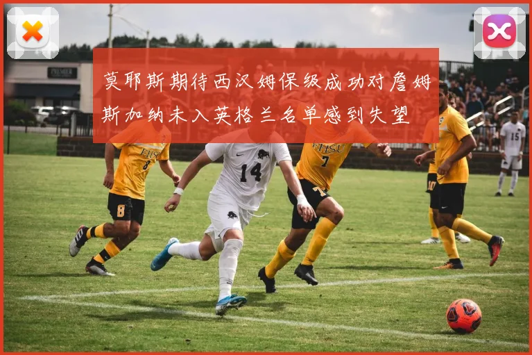 莫耶斯期待西汉姆保级成功对詹姆斯加纳未入英格兰名单感到失望