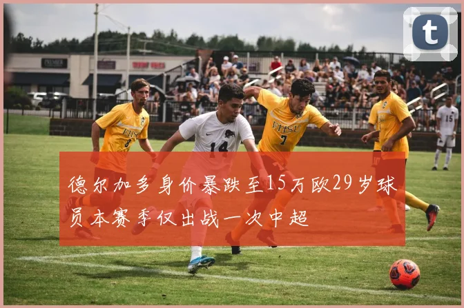 德尔加多身价暴跌至15万欧29岁球员本赛季仅出战一次中超
