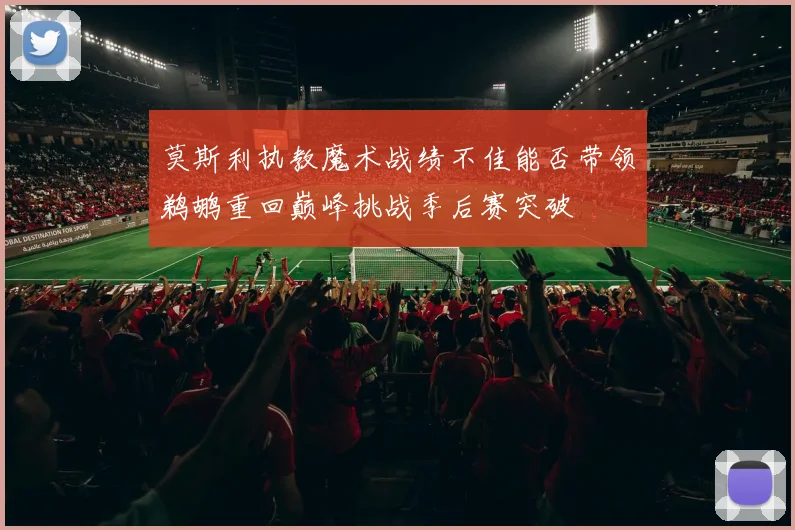 莫斯利执教魔术战绩不佳能否带领鹈鹕重回巅峰挑战季后赛突破